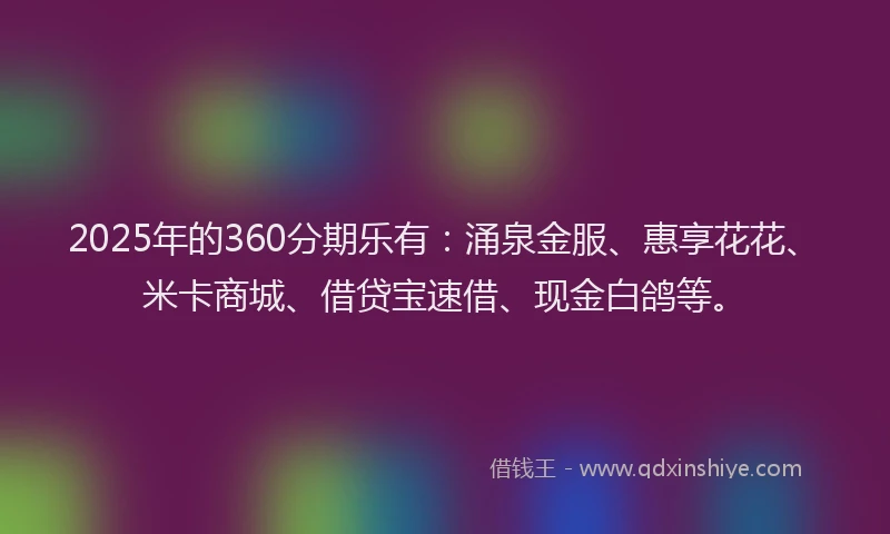 2025年的360分期乐有：涌泉金服、惠享花花、米卡商城、借贷宝速借、现金白鸽等。