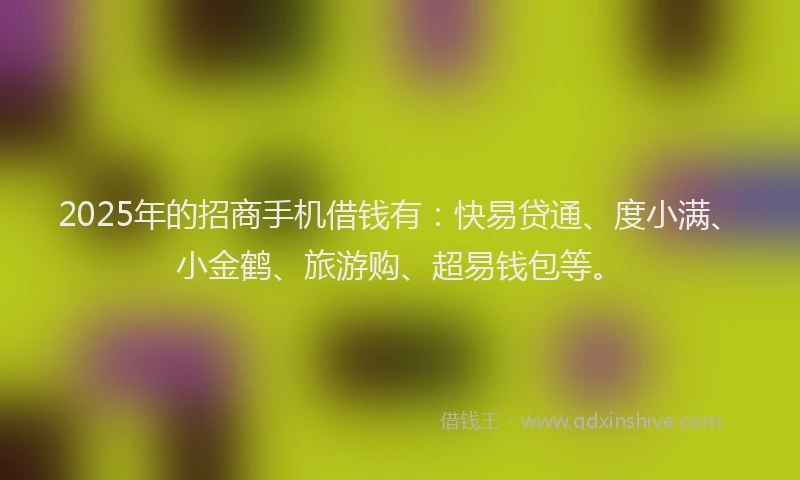 2025年的招商手机借钱有：快易贷通、度小满、小金鹤、旅游购、超易钱包等。