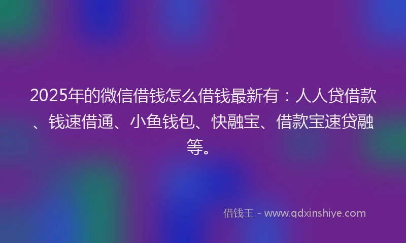 2025年的微信借钱怎么借钱最新有：人人贷借款、钱速借通、小鱼钱包、快融宝、借款宝速贷融等。