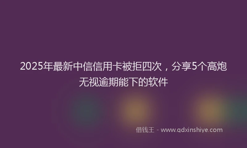 2025年最新中信信用卡被拒四次，分享5个高炮无视逾期能下的软件