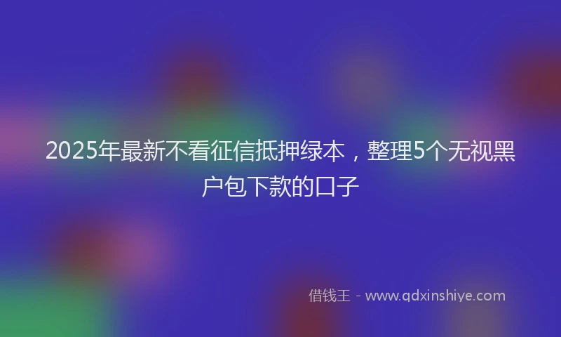 2025年最新不看征信抵押绿本，整理5个无视黑户包下款的口子