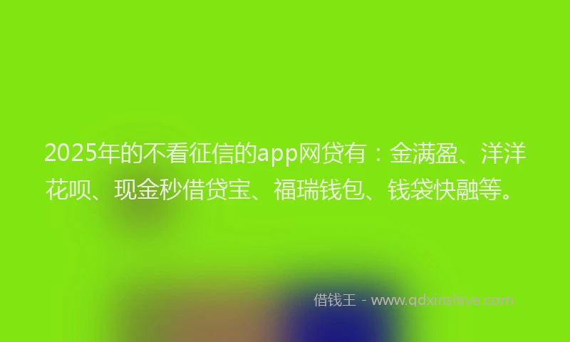 2025年的不看征信的app网贷有：金满盈、洋洋花呗、现金秒借贷宝、福瑞钱包、钱袋快融等。