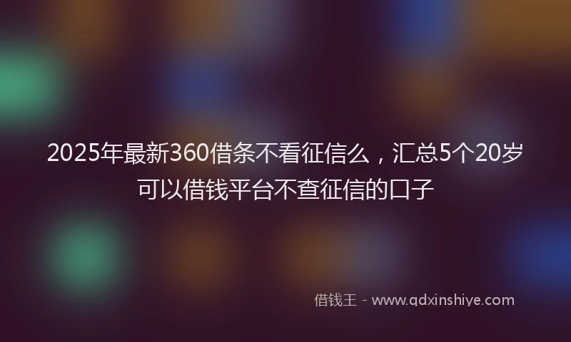 2025年最新360借条不看征信么，汇总5个20岁可以借钱平台不查征信的口子
