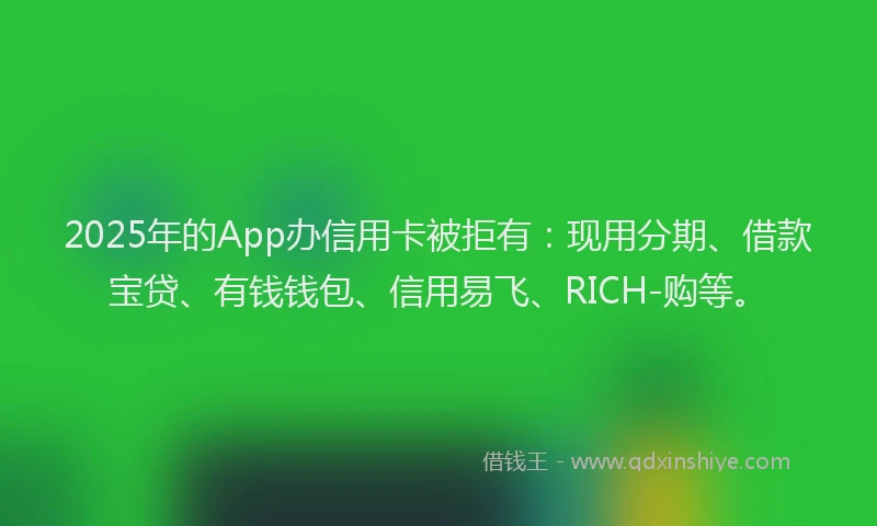 2025年的App办信用卡被拒有：现用分期、借款宝贷、有钱钱包、信用易飞、RICH-购等。