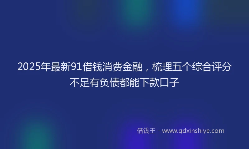 2025年最新91借钱消费金融，梳理五个综合评分不足有负债都能下款口子