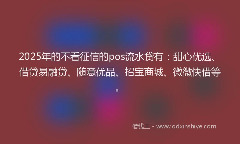 2025年的不看征信的pos流水贷有：甜心优选、借贷易融贷、随意优品、招宝商城、微微快借等。