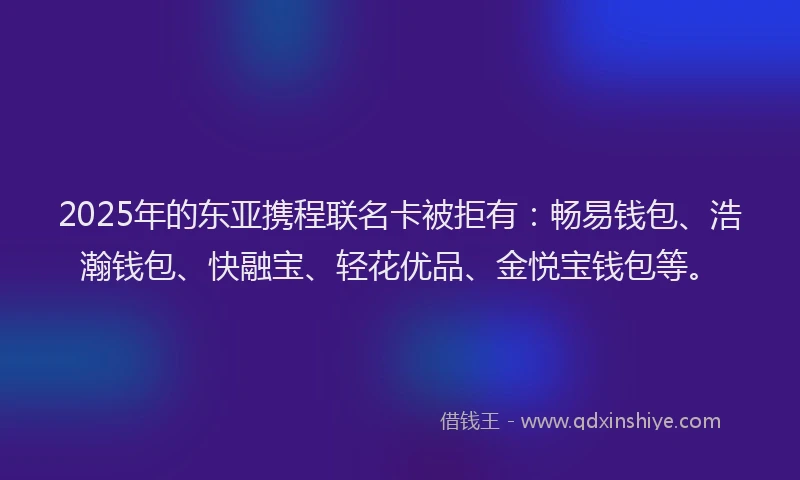 2025年的东亚携程联名卡被拒有：畅易钱包、浩瀚钱包、快融宝、轻花优品、金悦宝钱包等。