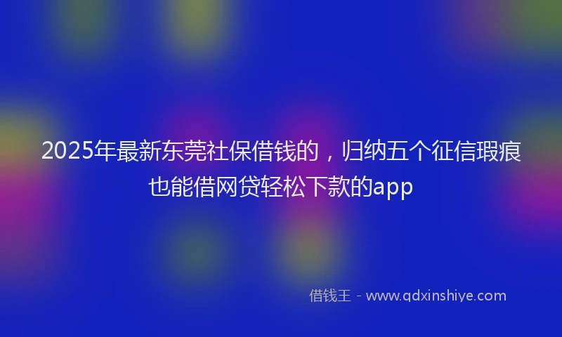 2025年最新东莞社保借钱的，归纳五个征信瑕疵也能借网贷轻松下款的app