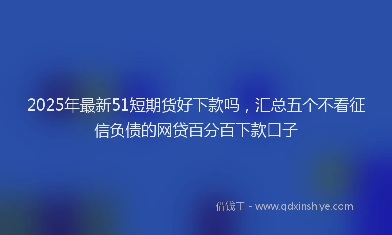 2025年最新51短期货好下款吗，汇总五个不看征信负债的网贷百分百下款口子