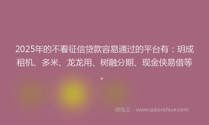 2025年的不看征信贷款容易通过的平台有：玥成租机、多米、龙龙用、树融分期、现金侠易借等。