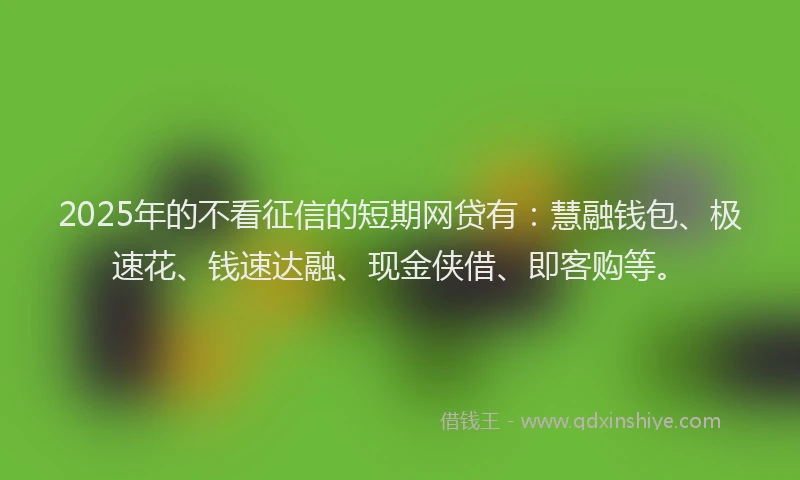 2025年的不看征信的短期网贷有：慧融钱包、极速花、钱速达融、现金侠借、即客购等。