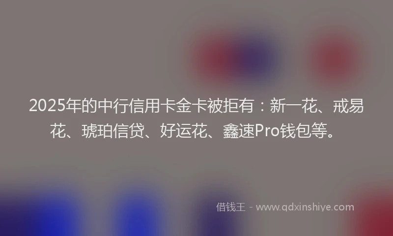 2025年的中行信用卡金卡被拒有：新一花、戒易花、琥珀信贷、好运花、鑫速Pro钱包等。