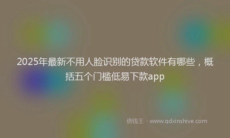 2025年最新不用人脸识别的贷款软件有哪些，概括五个门槛低易下款app