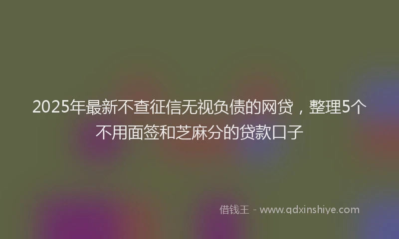 2025年最新不查征信无视负债的网贷，整理5个不用面签和芝麻分的贷款口子