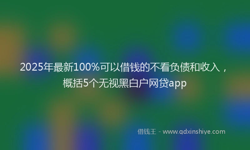 2025年最新100%可以借钱的不看负债和收入，概括5个无视黑白户网贷app