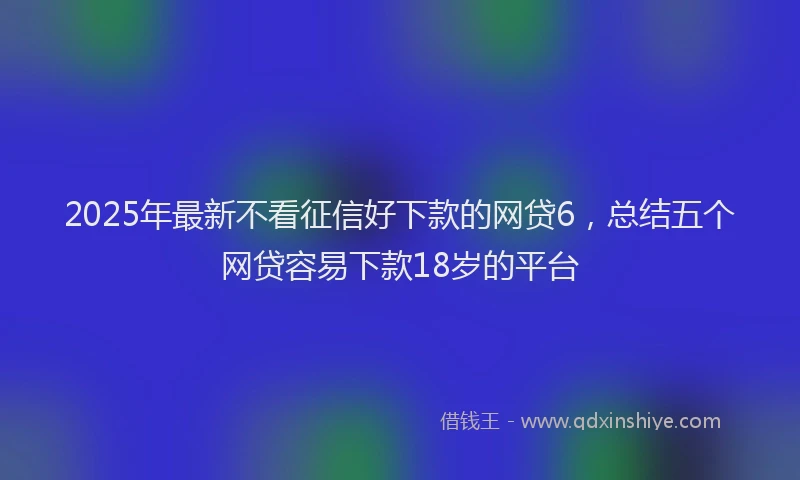 2025年最新不看征信好下款的网贷6，总结五个网贷容易下款18岁的平台