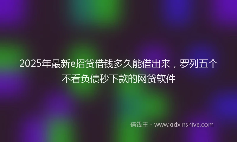 2025年最新e招贷借钱多久能借出来，罗列五个不看负债秒下款的网贷软件