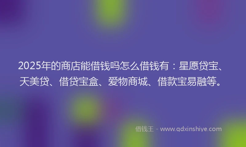 2025年的商店能借钱吗怎么借钱有：星愿贷宝、天美贷、借贷宝盒、爱物商城、借款宝易融等。