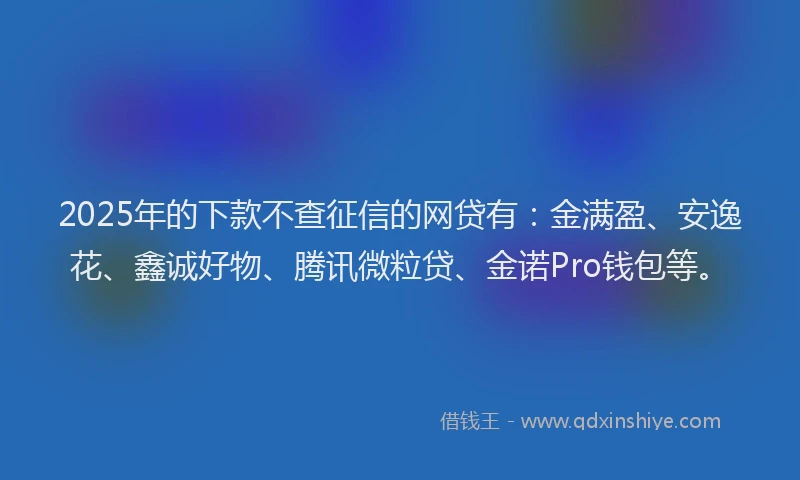 2025年的下款不查征信的网贷有：金满盈、安逸花、鑫诚好物、腾讯微粒贷、金诺Pro钱包等。