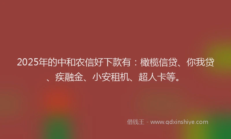 2025年的中和农信好下款有：橄榄信贷、你我贷、疾融金、小安租机、超人卡等。