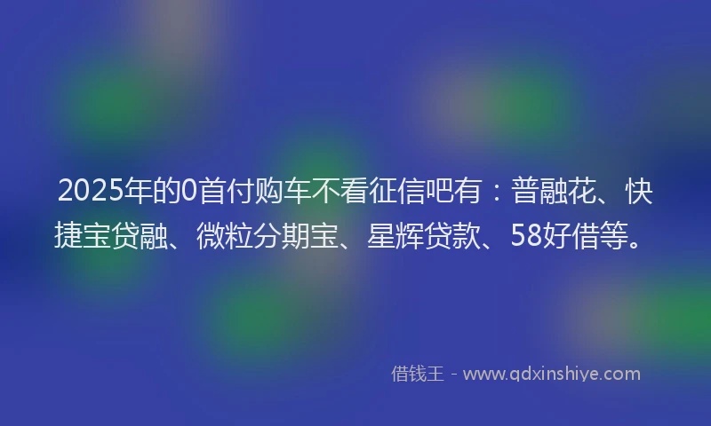2025年的0首付购车不看征信吧有：普融花、快捷宝贷融、微粒分期宝、星辉贷款、58好借等。