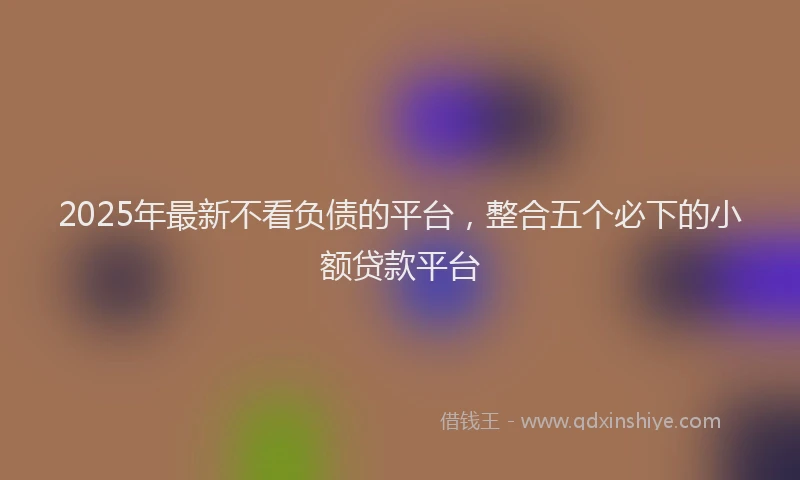 2025年最新不看负债的平台，整合五个必下的小额贷款平台