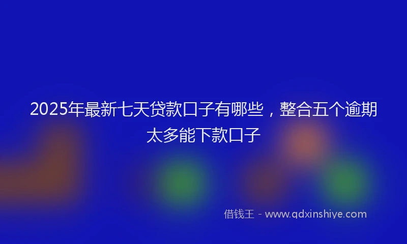 2025年最新七天贷款口子有哪些，整合五个逾期太多能下款口子