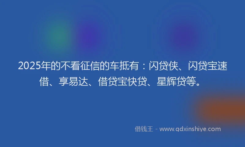 2025年的不看征信的车抵有：闪贷侠、闪贷宝速借、享易达、借贷宝快贷、星辉贷等。