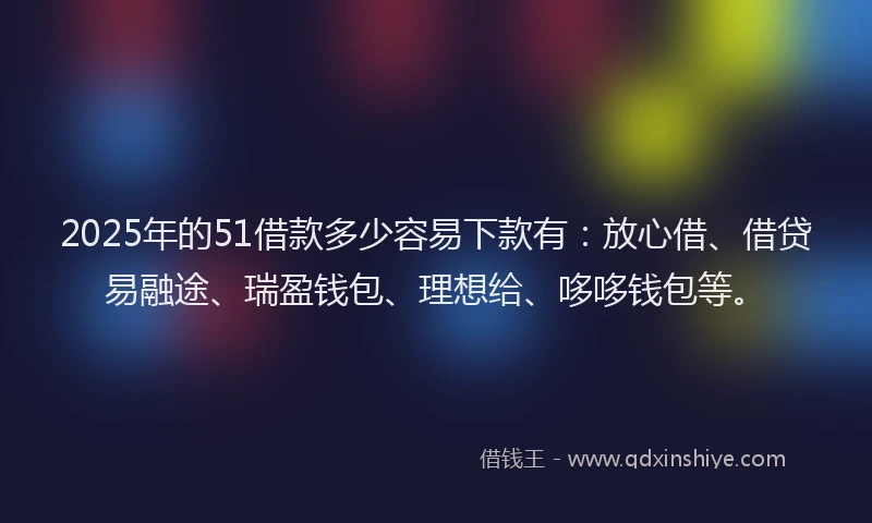 2025年的51借款多少容易下款有：放心借、借贷易融途、瑞盈钱包、理想给、哆哆钱包等。