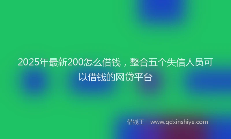 2025年最新200怎么借钱，整合五个失信人员可以借钱的网贷平台