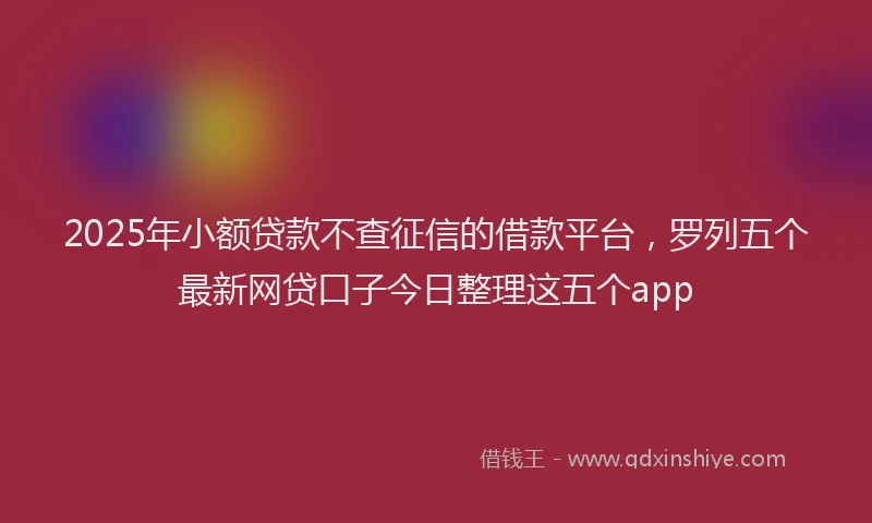 2025年小额贷款不查征信的借款平台，罗列五个最新网贷口子今日整理这五个app
