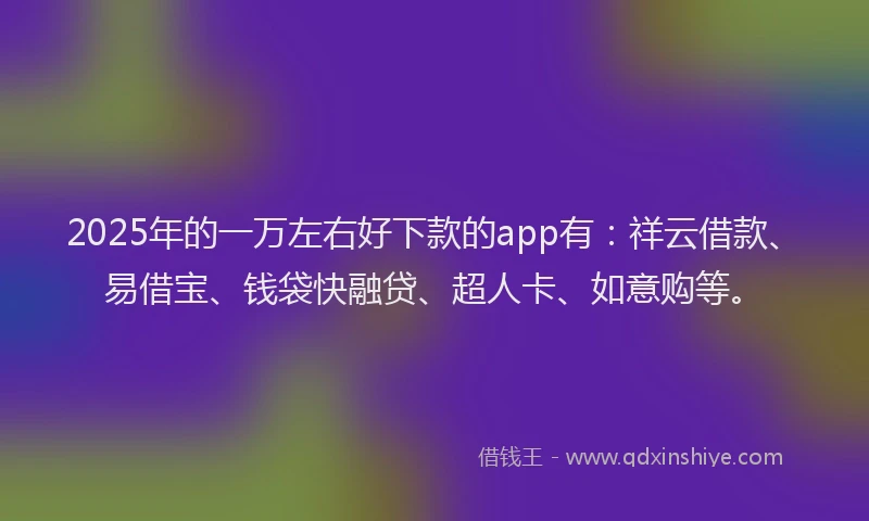 2025年的一万左右好下款的app有：祥云借款、易借宝、钱袋快融贷、超人卡、如意购等。