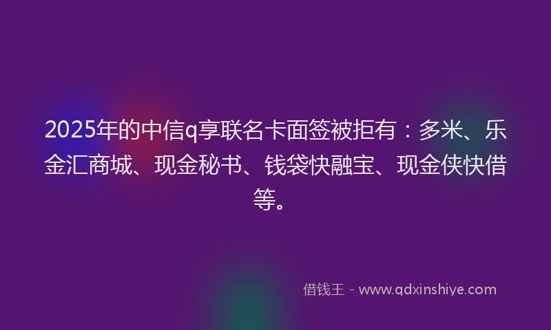 2025年的中信q享联名卡面签被拒有：多米、乐金汇商城、现金秘书、钱袋快融宝、现金侠快借等。