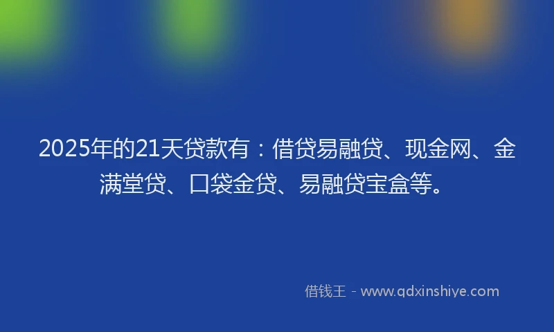 2025年的21天贷款有：借贷易融贷、现金网、金满堂贷、口袋金贷、易融贷宝盒等。