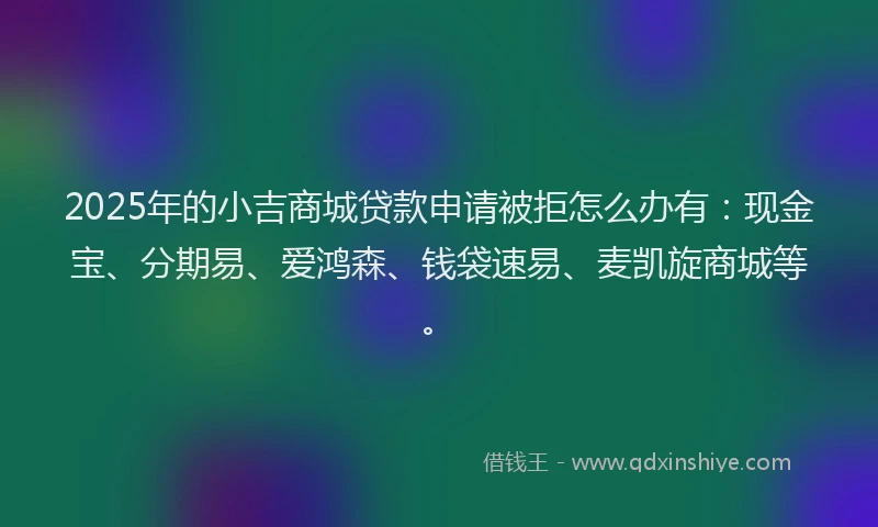 2025年的小吉商城贷款申请被拒怎么办有：现金宝、分期易、爱鸿森、钱袋速易、麦凯旋商城等。