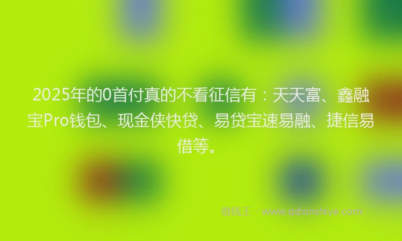 2025年的0首付真的不看征信有：天天富、鑫融宝Pro钱包、现金侠快贷、易贷宝速易融、捷信易借等。
