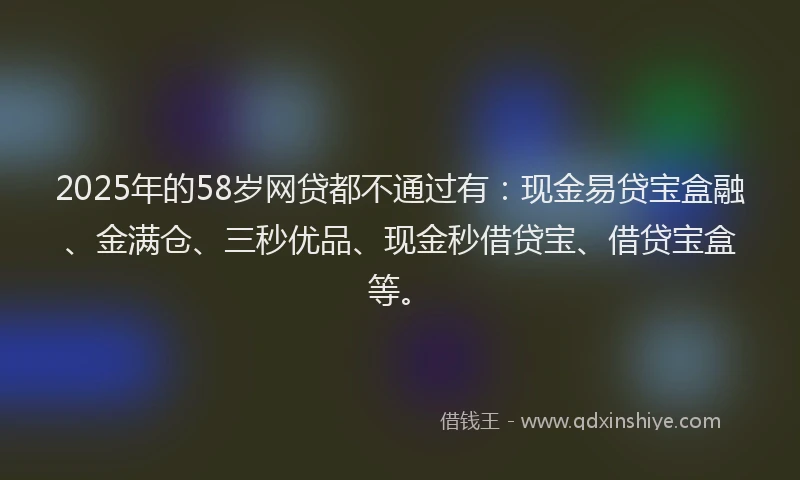 2025年的58岁网贷都不通过有：现金易贷宝盒融、金满仓、三秒优品、现金秒借贷宝、借贷宝盒等。