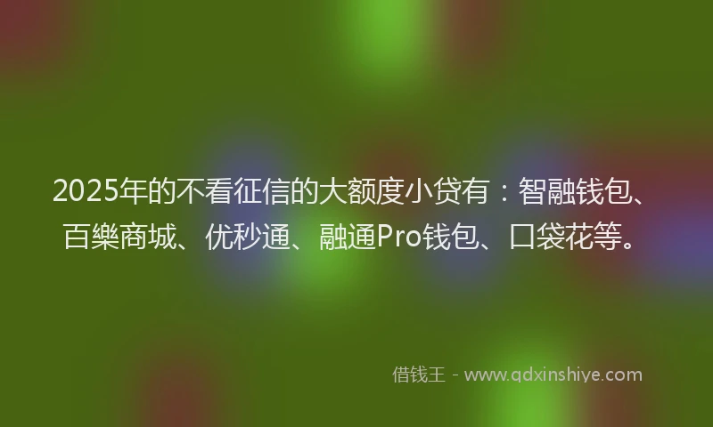 2025年的不看征信的大额度小贷有：智融钱包、百樂商城、优秒通、融通Pro钱包、口袋花等。