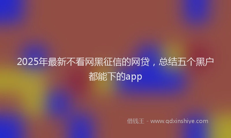 2025年最新不看网黑征信的网贷，总结五个黑户都能下的app