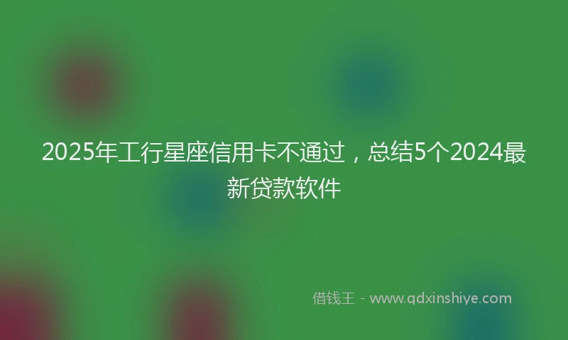 2025年工行星座信用卡不通过，总结5个2024最新贷款软件