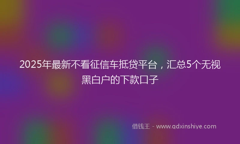 2025年最新不看征信车抵贷平台，汇总5个无视黑白户的下款口子