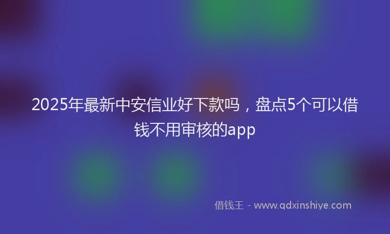 2025年最新中安信业好下款吗，盘点5个可以借钱不用审核的app