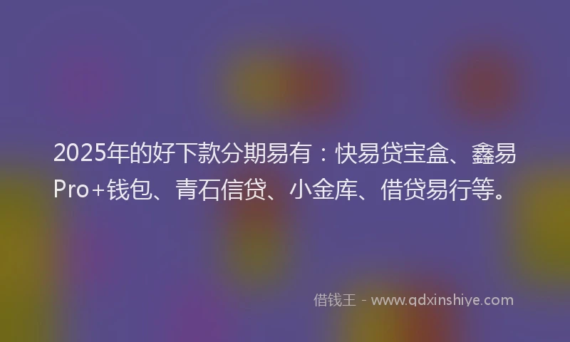 2025年的好下款分期易有：快易贷宝盒、鑫易Pro+钱包、青石信贷、小金库、借贷易行等。