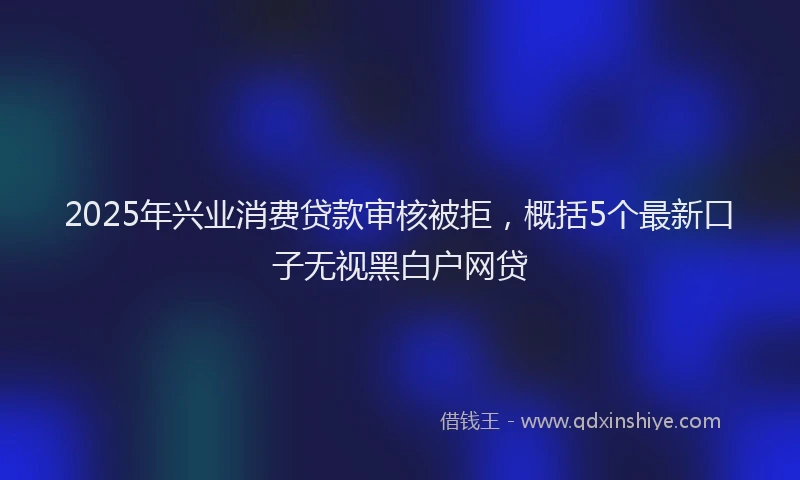 2025年兴业消费贷款审核被拒，概括5个最新口子无视黑白户网贷