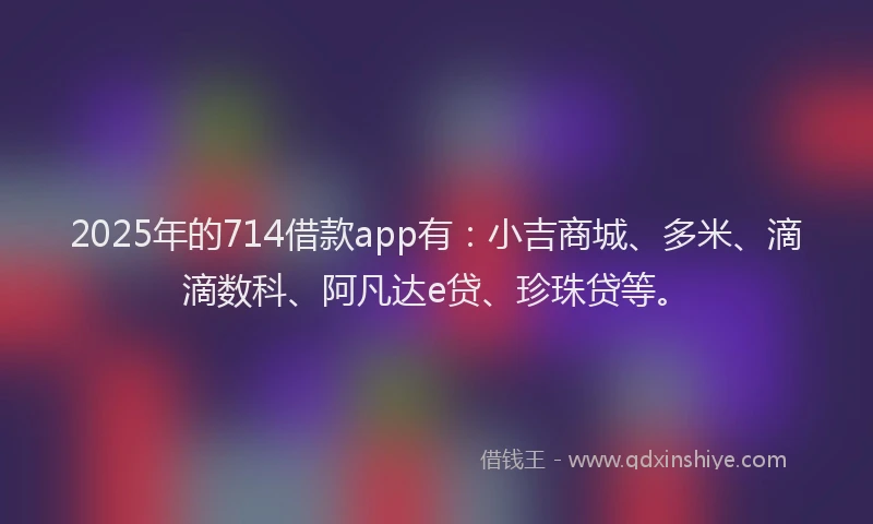 2025年的714借款app有：小吉商城、多米、滴滴数科、阿凡达e贷、珍珠贷等。