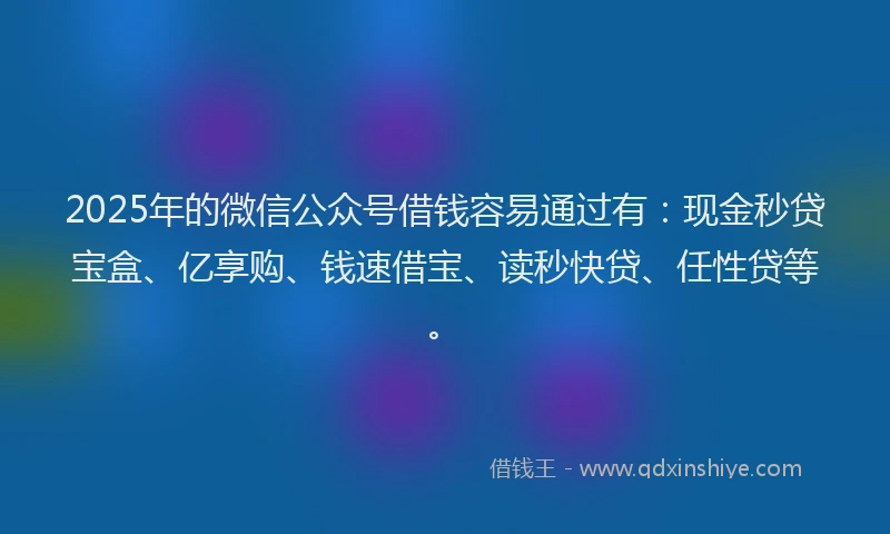 2025年的微信公众号借钱容易通过有：现金秒贷宝盒、亿享购、钱速借宝、读秒快贷、任性贷等。