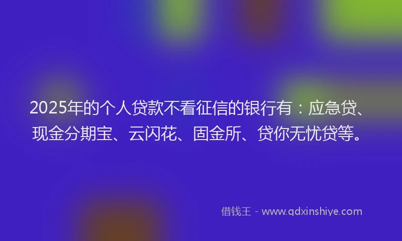 2025年的个人贷款不看征信的银行有：应急贷、现金分期宝、云闪花、固金所、贷你无忧贷等。