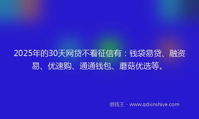2025年的30天网贷不看征信有：钱袋易贷、融资易、优速购、通通钱包、蘑菇优选等。