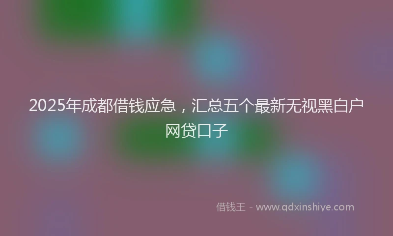2025年成都借钱应急，汇总五个最新无视黑白户网贷口子