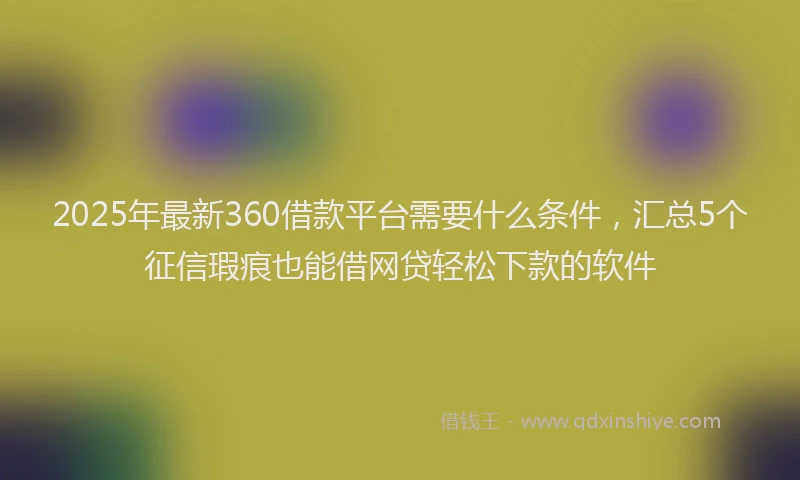 2025年最新360借款平台需要什么条件，汇总5个征信瑕疵也能借网贷轻松下款的软件